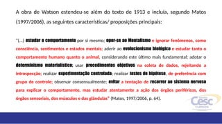 A obra de Watson estendeu-se além do texto de 1913 e incluía, segundo Matos
(1997/2006), as seguintes características/ proposições principais:
“(...) estudar o comportamento por si mesmo; opor-se ao Mentalismo e ignorar fenômenos, como
consciência, sentimentos e estados mentais; aderir ao evolucionismo biológico e estudar tanto o
comportamento humano quanto o animal, considerando este último mais fundamental; adotar o
determinismo materialístico; usar procedimentos objetivos na coleta de dados, rejeitando a
introspecção; realizar experimentação controlada; realizar testes de hipótese, de preferência com
grupo de controle; observar consensualmente; evitar a tentação de recorrer ao sistema nervoso
para explicar o comportamento, mas estudar atentamente a ação dos órgãos periféricos, dos
órgãos sensoriais, dos músculos e das glândulas” (Matos, 1997/2006, p. 64).
 