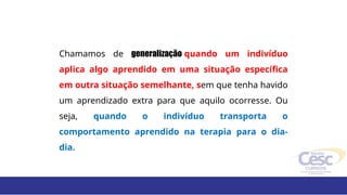 Chamamos de generalização quando um indivíduo
aplica algo aprendido em uma situação específica
em outra situação semelhante, sem que tenha havido
um aprendizado extra para que aquilo ocorresse. Ou
seja, quando o indivíduo transporta o
comportamento aprendido na terapia para o dia-
dia.
 