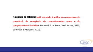 O controle de estímulos está vinculado à análise do comportamento
conceitual, da emergência de comportamentos novos e do
comportamento simbólico (Bortoloti & de Rose, 2007; Matos, 1999;
Wilkinson & McIlvane, 2001).
 