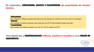 Na matemática, reflexividade, simetria e transitividade são propriedades de relações
binárias:
Uma relação que é simultaneamente reflexiva, simétrica e transitiva é uma relação de
equivalência.
•Reflexividade
Uma relação é reflexiva quando todo elemento do domínio se relaciona com ele mesmo na imagem.
•Simetria
Uma relação é simétrica quando, para todo par (a,b) R, aRb também implica que bRa.
∈
•Transitividade
Uma relação é transitiva quando, se (a, b), (b, c) R, então (a,c) R.
∈ ∈
 
