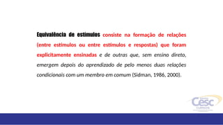 Equivalência de estímulos consiste na formação de relações
(entre estímulos ou entre estímulos e respostas) que foram
explicitamente ensinadas e de outras que, sem ensino direto,
emergem depois do aprendizado de pelo menos duas relações
condicionais com um membro em comum (Sidman, 1986, 2000).
 