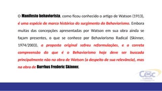 O Manifesto behaviorista, como ficou conhecido o artigo de Watson (1913),
é uma espécie de marco histórico do surgimento do Behaviorismo. Embora
muitas das concepções apresentadas por Watson em sua obra ainda se
façam presentes, o que se conhece por Behaviorismo Radical (Skinner,
1974/2003), a proposta original sofreu reformulações, e a correta
compreensão do que é o Behaviorismo hoje deve ser buscada
principalmente não na obra de Watson (a despeito de sua relevância), mas
na obra de Burrhus Frederic Skinner.
 