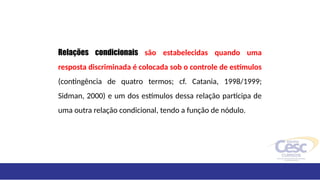 Relações condicionais são estabelecidas quando uma
resposta discriminada é colocada sob o controle de estímulos
(contingência de quatro termos; cf. Catania, 1998/1999;
Sidman, 2000) e um dos estímulos dessa relação participa de
uma outra relação condicional, tendo a função de nódulo.
 