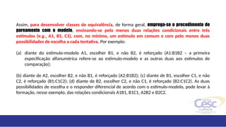 Assim, para desenvolver classes de equivalência, de forma geral, emprega-se o procedimento de
pareamento com o modelo, ensinando-se pelo menos duas relações condicionais entre três
estímulos (e.g., A1, B1, C1), com, no mínimo, um estímulo em comum e com pelo menos duas
possibilidades de escolha a cada tentativa. Por exemplo:
(a) diante do estímulo-modelo A1, escolher B1, e não B2, é reforçado (A1:B1B2 – a primeira
especificação alfanumérica refere-se ao estímulo-modelo e as outras duas aos estímulos de
comparação);
(b) diante de A2, escolher B2, e não B1, é reforçado (A2:B1B2); (c) diante de B1, escolher C1, e não
C2, é reforçado (B1:C1C2); (d) diante de B2, escolher C2, e não C1, é reforçado (B2:C1C2). As duas
possibilidades de escolha e o responder diferencial de acordo com o estímulo-modelo, pode levar à
formação, nesse exemplo, das relações condicionais A1B1, B1C1, A2B2 e B2C2.
 