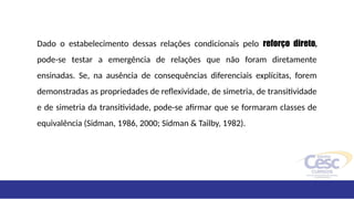 Dado o estabelecimento dessas relações condicionais pelo reforço direto,
pode-se testar a emergência de relações que não foram diretamente
ensinadas. Se, na ausência de consequências diferenciais explícitas, forem
demonstradas as propriedades de reflexividade, de simetria, de transitividade
e de simetria da transitividade, pode-se afirmar que se formaram classes de
equivalência (Sidman, 1986, 2000; Sidman & Tailby, 1982).
 