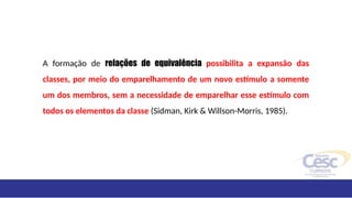 A formação de relações de equivalência possibilita a expansão das
classes, por meio do emparelhamento de um novo estímulo a somente
um dos membros, sem a necessidade de emparelhar esse estímulo com
todos os elementos da classe (Sidman, Kirk & Willson-Morris, 1985).
 