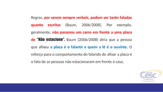 Regras, por serem sempre verbais, podem ser tanto faladas
quanto escritas (Baum, 2006/2008). Por exemplo,
geralmente, não paramos um carro em frente a uma placa
de “Não estacione”. Baum (2006/2008) diria que a pessoa
que afixou a placa é o falante e quem a lê é o ouvinte. O
reforço para o comportamento do falando de afixar a placa é
o fato de as pessoas não estacionaram em frente à casa.
 