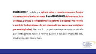 Vaughan (1987) postula que agimos sobre o mundo apenas em função
das consequências destas ações. Baum (2006/2008) defende que, isto
acontece, por que o comportamento operante é modelado via reforço
e punição (independente de ser governado por regras ou modelado
por contingências). No caso do comportamento puramente modelado
por contingências, tanto o reforço quanto a punição envolvidos são,
inevitavelmente, não-verbais.
 