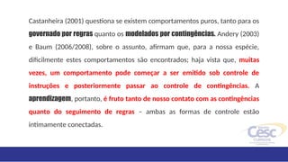 Castanheira (2001) questiona se existem comportamentos puros, tanto para os
governado por regras quanto os modelados por contingências. Andery (2003)
e Baum (2006/2008), sobre o assunto, afirmam que, para a nossa espécie,
dificilmente estes comportamentos são encontrados; haja vista que, muitas
vezes, um comportamento pode começar a ser emitido sob controle de
instruções e posteriormente passar ao controle de contingências. A
aprendizagem, portanto, é fruto tanto de nosso contato com as contingências
quanto do seguimento de regras – ambas as formas de controle estão
intimamente conectadas.
 