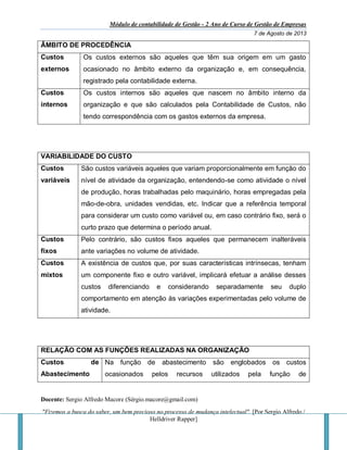 Módulo de contabilidade de Gestão - 2 Ano de Curso de Gestão de Empresas
7 de Agosto de 2013
Docente: Sergio Alfredo Macore (Sérgio.macore@gmail.com)
"Fizemos a busca do saber, um bem precioso no processo de mudança intelectual". [Por Sergio Alfredo /
Helldriver Rapper]
ÂMBITO DE PROCEDÊNCIA
Custos
externos
Os custos externos são aqueles que têm sua origem em um gasto
ocasionado no âmbito externo da organização e, em consequência,
registrado pela contabilidade externa.
Custos
internos
Os custos internos são aqueles que nascem no âmbito interno da
organização e que são calculados pela Contabilidade de Custos, não
tendo correspondência com os gastos externos da empresa.
VARIABILIDADE DO CUSTO
Custos
variáveis
São custos variáveis aqueles que variam proporcionalmente em função do
nível de atividade da organização, entendendo-se como atividade o nível
de produção, horas trabalhadas pelo maquinário, horas empregadas pela
mão-de-obra, unidades vendidas, etc. Indicar que a referência temporal
para considerar um custo como variável ou, em caso contrário fixo, será o
curto prazo que determina o período anual.
Custos
fixos
Pelo contrário, são custos fixos aqueles que permanecem inalteráveis
ante variações no volume de atividade.
Custos
mixtos
A existência de custos que, por suas características intrínsecas, tenham
um componente fixo e outro variável, implicará efetuar a análise desses
custos diferenciando e considerando separadamente seu duplo
comportamento em atenção às variações experimentadas pelo volume de
atividade.
RELAÇÃO COM AS FUNÇÕES REALIZADAS NA ORGANIZAÇÃO
Custos de
Abastecimento
Na função de abastecimento são englobados os custos
ocasionados pelos recursos utilizados pela função de
 