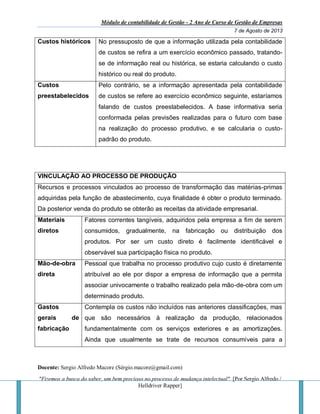 Módulo de contabilidade de Gestão - 2 Ano de Curso de Gestão de Empresas
7 de Agosto de 2013
Docente: Sergio Alfredo Macore (Sérgio.macore@gmail.com)
"Fizemos a busca do saber, um bem precioso no processo de mudança intelectual". [Por Sergio Alfredo /
Helldriver Rapper]
Custos históricos No pressuposto de que a informação utilizada pela contabilidade
de custos se refira a um exercício econômico passado, tratando-
se de informação real ou histórica, se estaria calculando o custo
histórico ou real do produto.
Custos
preestabelecidos
Pelo contrário, se a informação apresentada pela contabilidade
de custos se refere ao exercício econômico seguinte, estaríamos
falando de custos preestabelecidos. A base informativa seria
conformada pelas previsões realizadas para o futuro com base
na realização do processo produtivo, e se calcularia o custo-
padrão do produto.
VINCULAÇÃO AO PROCESSO DE PRODUÇÃO
Recursos e processos vinculados ao processo de transformação das matérias-primas
adquiridas pela função de abastecimento, cuya finalidade é obter o produto terminado.
Da posterior venda do produto se obterão as receitas da atividade empresarial.
Materiais
diretos
Fatores correntes tangíveis, adquiridos pela empresa a fim de serem
consumidos, gradualmente, na fabricação ou distribuição dos
produtos. Por ser um custo direto é facilmente identificável e
observável sua participação física no produto.
Mão-de-obra
direta
Pessoal que trabalha no processo produtivo cujo custo é diretamente
atribuível ao ele por dispor a empresa de informação que a permita
associar univocamente o trabalho realizado pela mão-de-obra com um
determinado produto.
Gastos
gerais de
fabricação
Contempla os custos não incluídos nas anteriores classificações, mas
que são necessários à realização da produção, relacionados
fundamentalmente com os serviços exteriores e as amortizações.
Ainda que usualmente se trate de recursos consumíveis para a
 