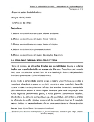 Módulo de contabilidade de Gestão - 2 Ano de Curso de Gestão de Empresas
7 de Agosto de 2013
Docente: Sergio Alfredo Macore (Sérgio.macore@gmail.com)
"Fizemos a busca do saber, um bem precioso no processo de mudança intelectual". [Por Sergio Alfredo /
Helldriver Rapper]
- Encargos sociais dos trabalhadores
- Aluguel de maquinário
- Amortização do edifício
Pretende-se:
1. Efetuar sua classificação em custos internos e externos.
2. Efetuar sua classificação em custos fixos e variáveis.
3. Efetuar sua classificação em custos diretos e indiretos.
4. Efetuar sua classificação por áreas funcionais.
5. Efetuar sua classificação em custos do produto e do período.
1.3. RESULTADO EXTERNO, RESULTADO INTERNO
Como já exposto, os diferentes âmbitos das contabilidades interna e externa
implica que o resultado obtido por ambas seja diferente. Essa diferença é causada
tanto pelos conceitos que os compõem, por sua classificação assim como pelo estado
financeiro que sintetiza a obtenção desse estado.
Desse modo, a contabilidade externa chega a elaborar uma informação periódica a
respeito da situação da empresa em um dado momento e sobre o resultado da gestão
durante um exercício temporalmente definido. Mas a análise do resultado apresentada
pela contabilidade externa é muito simples. Obtém-se pela mera comparação entre
fluxos negativos (denominados gastos) e fluxos positivos (denominados receitas),
atendendo-se tão-somente a um particular aspecto quantitativo e sem entrar na análise
da eficiência da gestão (objetivo fundamental da contabilidade interna). O resultado
externo é obtido por exigências legais e fiscais, para apresentação de informação sobre
 