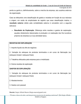 Módulo de contabilidade de Gestão - 2 Ano de Curso de Gestão de Empresas
7 de Agosto de 2013
Docente: Sergio Alfredo Macore (Sérgio.macore@gmail.com)
"Fizemos a busca do saber, um bem precioso no processo de mudança intelectual". [Por Sergio Alfredo /
Helldriver Rapper]
perda ou ganho e, definitivamente, sobre a marcha da empresa, aos usuários externos
da organização.
Caso se efetuando uma classificação de gastos e receitas em função de sua natureza
e origem, em razão da simplicidade de registro que essa classificação implica, o
resultado externo obtido pela contabilidade externa é concebido com a seguinte
estrutura:
 Resultado de Exploração. Diferença entre receitas e gastos de exploração,
aqueles diretamente relacionados à produção e à realização dos fins lucrativos
próprios da empresa ou à sua atividade típica.
RECEITAS DE EXPLORAÇÃO
1. Importe líquido da cifra de negócios
2. Variação de estoques de produtos terminados e em curso de fabricação (se
estoques iniciais< estoques finais)
3. Trabalhos efetuados pela empresa para o imobilizado
4. Outros receitas de exploração
GASTOS DE EXPLORAÇÃO
1. Variação de estoques de produtos terminados e em curso de fabricação (se
estoques iniciais> estoques finais)
2. Abastecimentos
3. Gastos com pessoal
 