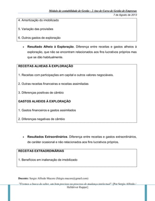 Módulo de contabilidade de Gestão - 2 Ano de Curso de Gestão de Empresas
7 de Agosto de 2013
Docente: Sergio Alfredo Macore (Sérgio.macore@gmail.com)
"Fizemos a busca do saber, um bem precioso no processo de mudança intelectual". [Por Sergio Alfredo /
Helldriver Rapper]
4. Amortização do imobilizado
5. Variação das provisões
6. Outros gastos de exploração
 Resultado Alheio à Exploração. Diferença entre receitas e gastos alheios à
exploração, que não se encontram relacionados aos fins lucrativos próprios mas
que se dão habitualmente.
RECEITAS ALHEIAS À EXPLORAÇÃO
1. Receitas com participações em capital e outros valores negociáveis.
2. Outras receitas financeiras e receitas assimiladas
3. Diferenças positivas de câmbio
GASTOS ALHEIOS À EXPLORAÇÃO
1. Gastos financeiros e gastos assimilados
2. Diferenças negativas de câmbio
 Resultados Extraordinários. Diferença entre receitas e gastos extraordinários,
de caráter ocasional e não relacionados aos fins lucrativos próprios.
RECEITAS EXTRAORDINÁRIAS
1. Benefícios em inalienação de imobilizado
 