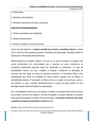 Módulo de contabilidade de Gestão - 2 Ano de Curso de Gestão de Empresas
7 de Agosto de 2013
Docente: Sergio Alfredo Macore (Sérgio.macore@gmail.com)
"Fizemos a busca do saber, um bem precioso no processo de mudança intelectual". [Por Sergio Alfredo /
Helldriver Rapper]
2. Subvenções
3. Receitas extraordinárias
4. Receitas e benefícios de outros exercícios
GASTOS EXTRAORDINÁRIOS
1. Perdas procedentes do imobilizado
2. Gastos extraordinários
3. Gastos e perdas de outros exercícios
Como se pode observar, o estado contábil que mostra o resultado externo é obtido
com a soma de três resultados parciais: Resultado de Exploração, Resultado Alheio à
Exploração e Resultados Extraordinários.
Diferentemente do resultado externo, em que se viu que as receitas e os gastos vão
sendo confrontados em conformidade com a natureza do custo, obtendo-se os
resultados classificados segundo sejam de exploração ou acessórios, no caso da
contabilidade interna, em que o objetivo é analisar a eficiência na atribuição de
recursos que tem lugar ao longo do processo produtivo, é necessário efetuar uma
classificação dos fluxos do resultado de modo distinto daquela que se efetua na
contabilidade externa. É necessário conhecer não só a origem de tais fluxos, como o
seu destino, ou seja, conhecer detalhadamente os custos de cada produto em sua
passagem pelas distintas funções da organização.
Se a contabilidade interna tem que registrar e avaliar a circulação interna dos recursos
consumidos, com fins de análise e controle da gestão, é preciso delimitar as funções
pelas quais essa gestão se efetua. Em termos gerais, as funções clássicas nas quais
a gestão da empresa industrial se estrutura são:
 