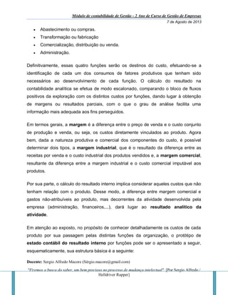 Módulo de contabilidade de Gestão - 2 Ano de Curso de Gestão de Empresas
7 de Agosto de 2013
Docente: Sergio Alfredo Macore (Sérgio.macore@gmail.com)
"Fizemos a busca do saber, um bem precioso no processo de mudança intelectual". [Por Sergio Alfredo /
Helldriver Rapper]
 Abastecimento ou compras.
 Transformação ou fabricação
 Comercialização, distribuição ou venda.
 Administração.
Definitivamente, essas quatro funções serão os destinos do custo, efetuando-se a
identificação de cada um dos consumos de fatores produtivos que tenham sido
necessários ao desenvolvimento de cada função. O cálculo do resultado na
contabilidade analítica se efetua de modo escalonado, comparando o bloco de fluxos
positivos da exploração com os distintos custos por funções, dando lugar à obtenção
de margens ou resultados parciais, com o que o grau de análise facilita uma
informação mais adequada aos fins perseguidos.
Em termos gerais, a margem é a diferença entre o preço de venda e o custo conjunto
de produção e venda, ou seja, os custos diretamente vinculados ao produto. Agora
bem, dada a natureza produtiva e comercial dos componentes do custo, é possível
determinar dois tipos, a margem industrial, que é o resultado da diferença entre as
receitas por venda e o custo industrial dos produtos vendidos e, a margem comercial,
resultante da diferença entre a margem industrial e o custo comercial imputável aos
produtos.
Por sua parte, o cálculo do resultado interno implica considerar aqueles custos que não
tenham relação com o produto. Desse modo, a diferença entre margem comercial e
gastos não-atribuíveis ao produto, mas decorrentes da atividade desenvolvida pela
empresa (administração, financeiros,...), dará lugar ao resultado analítico da
atividade.
Em atenção ao exposto, no propósito de conhecer detalhadamente os custos de cada
produto por sua passagem pelas distintas funções da organização, o protótipo de
estado contábil do resultado interno por funções pode ser o apresentado a seguir,
esquematicamente, sua estrutura básica é a seguinte:
 