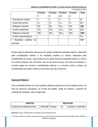 Módulo de contabilidade de Gestão - 2 Ano de Curso de Gestão de Empresas
7 de Agosto de 2013
Docente: Sergio Alfredo Macore (Sérgio.macore@gmail.com)
"Fizemos a busca do saber, um bem precioso no processo de mudança intelectual". [Por Sergio Alfredo /
Helldriver Rapper]
Produto
1
Produto
2
Produto
n-1
Produto
n
Total
+ Receita por vendas I1 I2 In-1 In ∑I
- Custo das vendas C1 C2 Cn-1 Cn ∑C
= Margem industrial MI1 MI2 MIn-1 MIn ∑MI
- Custos comerciais CC1 CC2 CCn-1 CCn ∑CC
= Margem comercial MC1 MC2 MCn-1 MCn ∑MC
- Custos administrativos CA
= Resultado analítico da
atividade
RAP
Evidenciada as diferentes estruturas do estado contábil do resultado externo, elaborado
pela contabilidade externa, e do resultado analítico ou interno, elaborado pela
contabilidade de custos, cabe lembrar que o saldo final dos resultados externo e interno
em certas ocasiões não coincidirá. Isso se dá assim porque, tal como já analisado, o
conceito gasto se vincula à contabilidade externa e o conceito custo é próprio da
contabilidade de custos; ambos os conceitos não são sinônimos.
Exercício Prático 3
Uma sociedade fabrica um único produto utilizando para isso uma só matéria-prima. Ao
final do exercício econômico, as contas de gestão, antes de realizar o assento de
variação de estoques, são as seguintes:
GASTOS RECEITAS
Compras de matérias-primas 1.000.000 Vendas de produtos 3.000.000
 