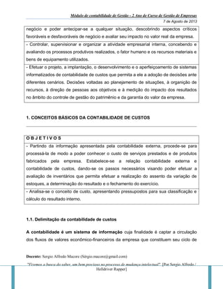 Módulo de contabilidade de Gestão - 2 Ano de Curso de Gestão de Empresas
7 de Agosto de 2013
Docente: Sergio Alfredo Macore (Sérgio.macore@gmail.com)
"Fizemos a busca do saber, um bem precioso no processo de mudança intelectual". [Por Sergio Alfredo /
Helldriver Rapper]
negócio e poder antecipar-se a qualquer situação, descobrindo aspectos críticos
favoráveis e desfavoráveis de negócio e avaliar seu impacto no valor real da empresa.
- Controlar, supervisionar e organizar a atividade empresarial interna, concebendo e
avaliando os processos produtivos realizados, o fator humano e os recursos materiais e
bens de equipamento utilizados.
- Efetuar o projeto, a implantação, o desenvolvimento e o aperfeiçoamento de sistemas
informatizados de contabilidade de custos que permita a ele a adoção de decisões ante
diferentes cenários. Decisões voltadas ao planejamento de situações, à organição de
recursos, à direção de pessoas aos objetivos e à medição do impacto dos resultados
no âmbito do controle de gestão do patrimênio e da garantia do valor da empresa.
1. CONCEITOS BÁSICOS DA CONTABILIDADE DE CUSTOS
O B J E T I V O S
- Partindo da informação apresentada pela contabilidade externa, procede-se para
processá-la de modo a poder conhecer o custo de serviços prestados e de produtos
fabricados pela empresa. Estabelece-se a relação contabilidade externa e
contabilidade de custos, dando-se os passos necessários visando poder efetuar a
avaliação de inventários que permita efetuar a realização do assento da variação de
estoques, a determinação do resultado e o fechamento do exercício.
- Analisa-se o conceito de custo, apresentando pressupostos para sua classificação e
cálculo do resultado interno.
1.1. Delimitação da contabilidade de custos
A contabilidade é um sistema de informação cuja finalidade é captar a circulação
dos fluxos de valores econômico-financeiros da empresa que constituem seu ciclo de
 