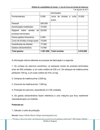 Módulo de contabilidade de Gestão - 2 Ano de Curso de Gestão de Empresas
7 de Agosto de 2013
Docente: Sergio Alfredo Macore (Sérgio.macore@gmail.com)
"Fizemos a busca do saber, um bem precioso no processo de mudança intelectual". [Por Sergio Alfredo /
Helldriver Rapper]
terminados
Fornecimentos 5.000 Juros de dívidas a curto
prazo
10.000
Pessoal 500.000
Amortização imobilizado 10.000
Rappels sobre vendas de
produtos terminados
30.000
Outros gastos financeiros 2.000
Juros de dívidas a longo prazo 15.000
Insolvências de clientes 17.000
Gastos extraordinários 12.000
Total gastos 1.591.000 Total receitas 3.010.000
A informação interna referente ao processo de fabricação é a seguinte:
1. Ao começo do exercício econômico, os estoques iniciais de produtos terminados
eram de 200 unidades, a um custo unitário de 230 u.m. Os estoques de matéria-prima
perfaziam 100 kg. a um custo unitário de 416 u.m./kg.
2. Compras de matéria-prima: 2.000 kg.
3. Consumo de matéria-prima: 1.500 kg.
4. Produção do exercício: ascendendo a 5.100 unidades.
5. Os gastos extraordinários fazem referência a uma máquina que ficou totalmente
imprestável após um incêndio.
Pretende-se:
1. Calcular o custo de produção.
 