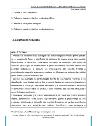 Módulo de contabilidade de Gestão - 2 Ano de Curso de Gestão de Empresas
7 de Agosto de 2013
Docente: Sergio Alfredo Macore (Sérgio.macore@gmail.com)
"Fizemos a busca do saber, um bem precioso no processo de mudança intelectual". [Por Sergio Alfredo /
Helldriver Rapper]
2. Calcular o custo das vendas.
3. Elaborar o estado contábil do resultado analítico.
4. Realizar a variação de estoques.
5. Elaborar o estado contábil do resultado externo.
1.4. O CUSTO DOS RECURSOS
O B J E T I V O S
- Analisa-se a problemática da avaliação e da contabilização da matéria-prima. Estuda-
se o componente físico e econômico do consumo de matéria-prima pelo produto.
Determina-se os elementos conformados pelo preço de aquisição, pela gestão do
depósito, pela função de abastecimento e pelos documentos contábeis internos que
permitam estabelecer o consumo de matéria-prima por produto. Finaliza-se
estabelecendo a consideração que as quebras ou diferenças de estoque da matéria-
prima têm do ponto de vista do custo.
- Estudam-se a avaliação e a contabilização da mão-de-obra, fazendo referência a sua
classificação como direta e indireta, fixa e variável. Analisa-se o componente retributivo
econômico e a concepção das partes de trabalho que permitam elaborar a estatística
de consumo de mão-de-obra por produto. Faz-se referência aos sistemas retributivos e
aos prêmios por rendimento.
- Finalmente, fazer com que o aluno saiba identificar os custos nos quais a empresa
incorre, denominados como gerais, especialmente quanto à problemática de sua
avaliação, classificação e atribuição aos produtos. Enfocando-se os diversos métodos
alternativos para sua atribuição aos produtos, identificando suas vantagens e
 