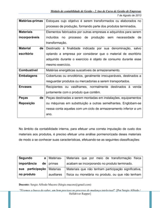 Módulo de contabilidade de Gestão - 2 Ano de Curso de Gestão de Empresas
7 de Agosto de 2013
Docente: Sergio Alfredo Macore (Sérgio.macore@gmail.com)
"Fizemos a busca do saber, um bem precioso no processo de mudança intelectual". [Por Sergio Alfredo /
Helldriver Rapper]
Matérias-primas Estoques cujo objetivo é serem transformados ou elaborados no
processo de produção, formando parte dos produtos terminados.
Materiais
incorporáveis
Elementos fabricados por outras empresas e adquiridos para serem
incluídos no processo de produção sem necessidade de
transformação.
Material de
escritório
Destinado à finalidade indicada por sua denominação, salvo
optando a empresa por considerar que o material de escritório
adquirido durante o exercício é objeto de consumo durante esse
mesmo exercício.
Combustível Matérias energéticas suscetíveis de armazenamento.
Embalagens Coberturas ou envoltórios, geralmente irrecuperáveis, destinados a
resguardar produtos ou mercadorias a serem transportados.
Envases Recipientes ou vasilhames, normalmente destinados à venda
juntamente com o produto que contêm.
Peças de
Reposição
Peças destinadas a serem montadas em instalações, equipamentos
ou máquinas em substituição a outras semelhantes. Englobam-se
nessa conta aquelas com um ciclo de armazenamento inferior a um
ano.
No âmbito da contabilidade interna, para efetuar uma correta imputação de custo dos
materiais aos produtos, é preciso efetuar uma análise pormenorizada deses materiais
de modo a se conhecer suas características, efetuando-se as seguintes classificações:
Segundo a
importância de
sua participação
no produto
Matérias-
primas
Materiais que por meio de transformação física
acabam se incorporando no produto terminado.
Materias
auxiliares
Materiais que não tenham participação significativa,
física ou monetária no produto, ou que não tenham
 