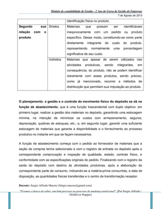 Módulo de contabilidade de Gestão - 2 Ano de Curso de Gestão de Empresas
7 de Agosto de 2013
Docente: Sergio Alfredo Macore (Sérgio.macore@gmail.com)
"Fizemos a busca do saber, um bem precioso no processo de mudança intelectual". [Por Sergio Alfredo /
Helldriver Rapper]
identificação física no produto.
Segundo sua
relação com o
produto
Diretos Materiais que possam ser identificáveis
inequivocamente com um pedido ou produto
específico. Desse modo, constituindo-se como parte
diretamente integrante do custo do produto,
representando normalmente uma porcentagem
significativa de seu custo.
Indiretos Materiais que apesar de serem utilizados nas
atividades produtivas, sendo integrantes, em
consequência, do produto, não se podem identificar
claramente com esses produtos, sendo preciso,
como já mencionado, recorrer a métodos de
distribuição que permitam sua imputação ao produto.
O planejamento, a gestão e o controle do movimento físico do depósito se dá na
função de abastecimento, que é uma função trascendental com duplo objetivo: em
primeiro lugar, realizar a gestão dos materiais no depósito, garantindo uma estocagem
mínima, na intenção de minimizar os custos com armazenamento, seguros,
depreciação, quebras de estoques, etc.; e, em segundo lugar, garantir uma suficiente
estocagem de materiais que garanta a disponibilidade e o fornecimento ao processo
produtivo no instante em que se façam necessários.
A função de abastecimento começa com o pedido ao fornecedor de materiais que a
seção de compras tenha selecionado e com o registro de entrada no depósito após a
correspondente comprovação e inspeção de qualidade, estado, controle físico, e
conformidade com as especificações originais do pedido. Finalizando com o registro da
saída do depósito com destino às atividades produtivas, após a elaboração da
correspondente parte de consumo, indicando-se a matéria-prima consumida, a data de
disposição, as quantidades físicas transferidas e o centro de transformação receptor.
 