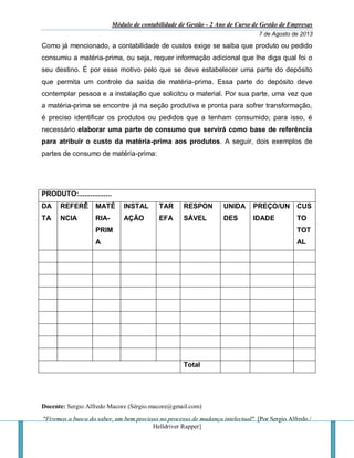 Módulo de contabilidade de Gestão - 2 Ano de Curso de Gestão de Empresas
7 de Agosto de 2013
Docente: Sergio Alfredo Macore (Sérgio.macore@gmail.com)
"Fizemos a busca do saber, um bem precioso no processo de mudança intelectual". [Por Sergio Alfredo /
Helldriver Rapper]
Como já mencionado, a contabilidade de custos exige se saiba que produto ou pedido
consumiu a matéria-prima, ou seja, requer informação adicional que lhe diga qual foi o
seu destino. É por esse motivo pelo que se deve estabelecer uma parte do depósito
que permita um controle da saída de matéria-prima. Essa parte do depósito deve
contemplar pessoa e a instalação que solicitou o material. Por sua parte, uma vez que
a matéria-prima se encontre já na seção produtiva e pronta para sofrer transformação,
é preciso identificar os produtos ou pedidos que a tenham consumido; para isso, é
necessário elaborar uma parte de consumo que servirá como base de referência
para atribuir o custo da matéria-prima aos produtos. A seguir, dois exemplos de
partes de consumo de matéria-prima:
PRODUTO:.................
DA
TA
REFERÊ
NCIA
MATÉ
RIA-
PRIM
A
INSTAL
AÇÃO
TAR
EFA
RESPON
SÁVEL
UNIDA
DES
PREÇO/UN
IDADE
CUS
TO
TOT
AL
Total
 