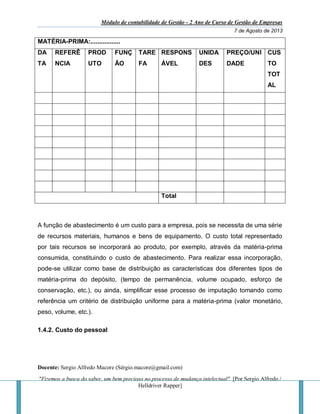 Módulo de contabilidade de Gestão - 2 Ano de Curso de Gestão de Empresas
7 de Agosto de 2013
Docente: Sergio Alfredo Macore (Sérgio.macore@gmail.com)
"Fizemos a busca do saber, um bem precioso no processo de mudança intelectual". [Por Sergio Alfredo /
Helldriver Rapper]
MATÉRIA-PRIMA:.................
DA
TA
REFERÊ
NCIA
PROD
UTO
FUNÇ
ÃO
TARE
FA
RESPONS
ÁVEL
UNIDA
DES
PREÇO/UNI
DADE
CUS
TO
TOT
AL
Total
A função de abastecimento é um custo para a empresa, pois se necessita de uma série
de recursos materiais, humanos e bens de equipamento. O custo total representado
por tais recursos se incorporará ao produto, por exemplo, através da matéria-prima
consumida, constituindo o custo de abastecimento. Para realizar essa incorporação,
pode-se utilizar como base de distribuição as características dos diferentes tipos de
matéria-prima do depósito, (tempo de permanência, volume ocupado, esforço de
conservação, etc.), ou ainda, simplificar esse processo de imputação tomando como
referência um critério de distribuição uniforme para a matéria-prima (valor monetário,
peso, volume, etc.).
1.4.2. Custo do pessoal
 