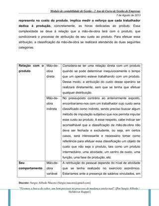 Módulo de contabilidade de Gestão - 2 Ano de Curso de Gestão de Empresas
7 de Agosto de 2013
Docente: Sergio Alfredo Macore (Sérgio.macore@gmail.com)
"Fizemos a busca do saber, um bem precioso no processo de mudança intelectual". [Por Sergio Alfredo /
Helldriver Rapper]
representa no custo do produto, implica medir o esforço que cada trabalhador
dedica à produção, concretamente, as horas dedicadas ao produto. Essa
complexidade se deve à relação que a mão-de-obra terá com o produto, que
condicionará o processo de atribuição de seu custo ao produto. Para efetuar essa
atribuição, a classificação da mão-de-obra se realizará atendendo às duas seguintes
categorias:
Relação com o
produto
Mão-de-
obra
direta
Considera-se ter uma relação direta com um produto
quando se pode determinar inequivocamente o tempo
que um operário esteve trabalhando com um produto.
Desse modo, a atribuição do custo desse operário se
realizará diretamente, sem que se tenha que efetuar
qualquer distribuição.
Mão-de-
obra
indireta
No pressuposto contrário ao anteriormente exposto,
encontraríamo-nos com um trabalhador cujo custo seria
classificado como indireto, sendo preciso buscar algum
método de imputação subjetivo que nos permita imputar
esse custo ao produto. A esse respeito, cabe indicar ser
aconselhável que a classificação da mão-de-obra não
deva ser fechada e excludente, ou seja, em certos
casos, será interessante e necessário tomar como
referência para efetuar essa classificação um objeto de
custo que não seja o produto, tais como um produto
intermediário, uma atividade, um centro de custo, uma
função, uma fase de produção, etc.
Seu
comportamento
Mão-de-
obra
variável
A retribuição do pessoal depende do nível de atividade
que se tenha realizado no exercício econômico.
Estaríamos ante a presença de salários vinculados, em
 