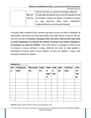 Módulo de contabilidade de Gestão - 2 Ano de Curso de Gestão de Empresas
7 de Agosto de 2013
Docente: Sergio Alfredo Macore (Sérgio.macore@gmail.com)
"Fizemos a busca do saber, um bem precioso no processo de mudança intelectual". [Por Sergio Alfredo /
Helldriver Rapper]
todo ou em parte, ao volume de produção realizado.
Mão-de-
obra fixa
A retribuição do pessoal não se encontra ligada ao nível
de atividade. Trata-se de salários vinculados ao tempo,
ou seja, ganha-se pelas horas trabalhadas,
independentemente da produção realizada.
A situação ideal e perfeita é que o pessoal seja direto, já que se evitará a realização de
distribuições, não isentas de certa subjetividade, para poder atribuir o custo da mão-de-
obra aos produtos. A empresa conseguirá fazer com que a mão-de-obra seja direta
se tendo implantado um sistema de controle de tempos das tarefas realizadas e
da presença no posto de trabalho. Para poder efetuar a avaliação da mão-de-obra
no produto, é preciso conhecer o tempo dedicado por parte de cada operário à
fabricação do produto, sendo preciso elaborar um parte do trabalho. A seguir, dois
exemplos de partes de trabalho.
PRODUTO:.................
DAT
A
TRABALHA
DOR
INSTALAÇ
ÃO
TARE
FA
HOR
A
INÍCI
O
HOR
A
FIM
HOR
AS
CUSTO/H
ORA
CUS
TO
TOT
AL
 