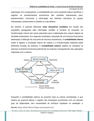 Módulo de contabilidade de Gestão - 2 Ano de Curso de Gestão de Empresas
7 de Agosto de 2013
Docente: Sergio Alfredo Macore (Sérgio.macore@gmail.com)
"Fizemos a busca do saber, um bem precioso no processo de mudança intelectual". [Por Sergio Alfredo /
Helldriver Rapper]
exploração. Em consequência, a contabilidade tem como propósito básico identificar e
registrar os acontecimentos econômicos das unidades empresariais para,
posteriormente, comunicar a informação aos distintos indivíduos ou grupos
interessados, pertencentes à unidade ou a ela alheios.
No entanto, é possível diferençar duas disciplinas contábeis em função dos
propósitos perseguidos pela informação contábil. A primeira se enquadra na
transformação interna dos inputs adquiridos para a elaboração dos outputs objetos da
atividade empresarial. Já a segunda contempla a aquisição de uns recursos financeiros
destinados à obtenção de uma série de recursos econômicos. A contabilidade interna
avalia e registra a circulação interna de valores e a transformação realizada pelas
diferentes funções da empresa. A contabilidade externa registra as variações na
estrutura econômico-financeira-patrimonial da empresa consequências das operações
realizadas com o exterior.
Enquanto a contabilidade externa se encontra mais ou menos normalizada, o que
implica ser possível efetuar o registro das transações econômicas com um elevado
grau de objetividade, sem necessidade de introduzir hipóteses na avaliação, a
 