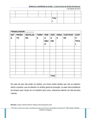 Módulo de contabilidade de Gestão - 2 Ano de Curso de Gestão de Empresas
7 de Agosto de 2013
Docente: Sergio Alfredo Macore (Sérgio.macore@gmail.com)
"Fizemos a busca do saber, um bem precioso no processo de mudança intelectual". [Por Sergio Alfredo /
Helldriver Rapper]
Tota
l
TRABALHADOR:.................
DAT
A
PRODU
TO
INSTALAÇ
ÃO
TAREF
A
HOR
A
INÍCI
O
HOR
A
FIM
HORA
S
CUSTO/HO
RA
CUST
O
TOTA
L
Total
No caso de isso não poder se realizar, por haver certas tarefas que não se realizam
sobre o produto, que se efetuam no âmbito geral de produção, ou pela mera existência
de tempos para mudar de um trabalho para outro, estaremos falando de mão-de-obra
indireta.
 