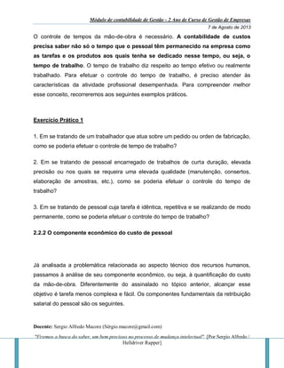 Módulo de contabilidade de Gestão - 2 Ano de Curso de Gestão de Empresas
7 de Agosto de 2013
Docente: Sergio Alfredo Macore (Sérgio.macore@gmail.com)
"Fizemos a busca do saber, um bem precioso no processo de mudança intelectual". [Por Sergio Alfredo /
Helldriver Rapper]
O controle de tempos da mão-de-obra é necessário. A contabilidade de custos
precisa saber não só o tempo que o pessoal têm permanecido na empresa como
as tarefas e os produtos aos quais tenha se dedicado nesse tempo, ou seja, o
tempo de trabalho. O tempo de trabalho diz respeito ao tempo efetivo ou realmente
trabalhado. Para efetuar o controle do tempo de trabalho, é preciso atender às
características da atividade profissional desempenhada. Para compreender melhor
esse conceito, recorreremos aos seguintes exemplos práticos.
Exercício Prático 1
1. Em se tratando de um trabalhador que atua sobre um pedido ou orden de fabricação,
como se poderia efetuar o controle de tempo de trabalho?
2. Em se tratando de pessoal encarregado de trabalhos de curta duração, elevada
precisão ou nos quais se requeira uma elevada qualidade (manutenção, consertos,
elaboração de amostras, etc.), como se poderia efetuar o controle do tempo de
trabalho?
3. Em se tratando de pessoal cuja tarefa é idêntica, repetitiva e se realizando de modo
permanente, como se poderia efetuar o controle do tempo de trabalho?
2.2.2 O componente econômico do custo de pessoal
Já analisada a problemática relacionada ao aspecto técnico dos recursos humanos,
passamos à análise de seu componente econômico, ou seja, à quantificação do custo
da mão-de-obra. Diferentemente do assinalado no tópico anterior, alcançar esse
objetivo é tarefa menos complexa e fácil. Os componentes fundamentais da retribuição
salarial do pessoal são os seguintes.
 