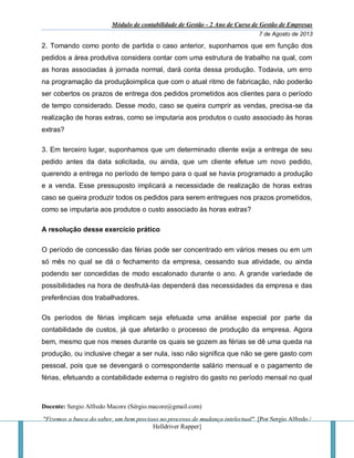 Módulo de contabilidade de Gestão - 2 Ano de Curso de Gestão de Empresas
7 de Agosto de 2013
Docente: Sergio Alfredo Macore (Sérgio.macore@gmail.com)
"Fizemos a busca do saber, um bem precioso no processo de mudança intelectual". [Por Sergio Alfredo /
Helldriver Rapper]
2. Tomando como ponto de partida o caso anterior, suponhamos que em função dos
pedidos a área produtiva considera contar com uma estrutura de trabalho na qual, com
as horas associadas à jornada normal, dará conta dessa produção. Todavia, um erro
na programação da produçãoimplica que com o atual ritmo de fabricação, não poderão
ser cobertos os prazos de entrega dos pedidos prometidos aos clientes para o período
de tempo considerado. Desse modo, caso se queira cumprir as vendas, precisa-se da
realização de horas extras, como se imputaria aos produtos o custo associado às horas
extras?
3. Em terceiro lugar, suponhamos que um determinado cliente exija a entrega de seu
pedido antes da data solicitada, ou ainda, que um cliente efetue um novo pedido,
querendo a entrega no período de tempo para o qual se havia programado a produção
e a venda. Esse pressuposto implicará a necessidade de realização de horas extras
caso se queira produzir todos os pedidos para serem entregues nos prazos prometidos,
como se imputaria aos produtos o custo associado às horas extras?
A resolução desse exercício prático
O período de concessão das férias pode ser concentrado em vários meses ou em um
só mês no qual se dá o fechamento da empresa, cessando sua atividade, ou ainda
podendo ser concedidas de modo escalonado durante o ano. A grande variedade de
possibilidades na hora de desfrutá-las dependerá das necessidades da empresa e das
preferências dos trabalhadores.
Os períodos de férias implicam seja efetuada uma análise especial por parte da
contabilidade de custos, já que afetarão o processo de produção da empresa. Agora
bem, mesmo que nos meses durante os quais se gozem as férias se dê uma queda na
produção, ou inclusive chegar a ser nula, isso não significa que não se gere gasto com
pessoal, pois que se devengará o correspondente salário mensual e o pagamento de
férias, efetuando a contabilidade externa o registro do gasto no período mensal no qual
 
