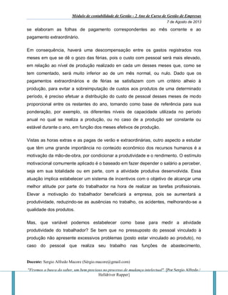 Módulo de contabilidade de Gestão - 2 Ano de Curso de Gestão de Empresas
7 de Agosto de 2013
Docente: Sergio Alfredo Macore (Sérgio.macore@gmail.com)
"Fizemos a busca do saber, um bem precioso no processo de mudança intelectual". [Por Sergio Alfredo /
Helldriver Rapper]
se elaboram as folhas de pagamento correspondentes ao mês corrente e ao
pagamento extraordinário.
Em consequência, haverá uma descompensação entre os gastos registrados nos
meses em que se dê o gozo das férias, pois o custo com pessoal será mais elevado,
em relação ao nível de produção realizado en cada um desses meses que, como se
tem comentado, será muito inferior ao de um mês normal, ou nulo. Dado que os
pagamentos extraordinários e de férias se satisfazem com um critério alheio à
produção, para evitar a sobreimputação de custos aos produtos de uma determinado
período, é preciso efetuar a distribuição do custo de pessoal desses meses de modo
proporcional entre os restantes do ano, tomando como base de referência para sua
ponderação, por exemplo, os diferentes níveis de capacidade utilizada no período
anual no qual se realiza a produção, ou no caso de a produção ser constante ou
estável durante o ano, em função dos meses efetivos de produção.
Vistas as horas extras e as pagas de verão e extraordinárias, outro aspecto a estudar
que têm uma grande importância no conteúdo econômico dos recursos humanos é a
motivação da mão-de-obra, por condicionar a produtividade e o rendimento. O estímulo
motivacional comumente aplicado é o baseado em fazer depender o salário a perceber,
seja em sua totalidade ou em parte, com a atividade produtiva desenvolvida. Essa
atuação implica estabelecer um sistema de incentivos com o objetivo de alcançar uma
melhor atitude por parte do trabalhador na hora de realizar as tarefas profissionais.
Elevar a motivação do trabalhador beneficiará a empresa, pois se aumentará a
produtividade, reduzindo-se as ausências no trabalho, os acidentes, melhorando-se a
qualidade dos produtos.
Mas, que variável podemos estabelecer como base para medir a atividade
produtividade do trabalhador? Se bem que no pressuposto do pessoal vinculado à
produção não apresente excessivos problemas (posto estar vinculado ao produto), no
caso do pessoal que realiza seu trabalho nas funções de abastecimento,
 