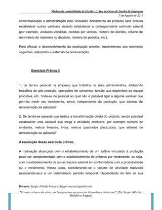 Módulo de contabilidade de Gestão - 2 Ano de Curso de Gestão de Empresas
7 de Agosto de 2013
Docente: Sergio Alfredo Macore (Sérgio.macore@gmail.com)
"Fizemos a busca do saber, um bem precioso no processo de mudança intelectual". [Por Sergio Alfredo /
Helldriver Rapper]
comercialização e administração (não vinculado diretamente ao produto) será preciso
estabelecer outras variáveis visando estabelecer o correspondente estímulo salarial
(por exemplo, unidades vendidas, receitas por vendas, número de clientes, volume de
movimento de materiais no depósito, número de pedidos, etc.).
Para efetuar o desenvolvimento da explicação anterior, recorreremos aos exemplos
seguintes, referentes a sistemas de remuneração.
Exercício Prático 3
1. Se temos pessoal na empresa que trabalha na área administrativa, efetuando
trabalhos de alta precisão, operações de consertos, tarefas que dependem da equipe
produtiva, etc. Trata-se de pessoal ao qual não é possível ligar a alguma variável que
permita medir seu rendimento, sendo independente da produção, que sistema de
remuneração se aplicaria?
2. Se tendo-se pessoal que realiza a transformação direta do produto, sendo possível
estabelecer uma variável que meça a atividade produtiva, por exemplo número de
unidades, metros lineares, livros, metros quadrados produzidos, que sistema de
remuneração se aplicaria?
A resolução desse exercício prático.
A motivação alcançada com o estabelecimento de um salário vinculado à produção
pode ser complementada com o estabelecimento de prêmios por rendimento, ou seja,
com o estabelecimento de um acréscimo salarial em conformidade com a produtividade
ou o rendimento. Nesse caso, considerando-se o volume de atividade realizado
associando-se-o a um determinado período temporal. Dependendo do fato de sua
 