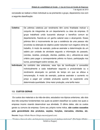 Módulo de contabilidade de Gestão - 2 Ano de Curso de Gestão de Empresas
7 de Agosto de 2013
Docente: Sergio Alfredo Macore (Sérgio.macore@gmail.com)
"Fizemos a busca do saber, um bem precioso no processo de mudança intelectual". [Por Sergio Alfredo /
Helldriver Rapper]
concessão se realizar a título individual ou se premiando o grupo, depararemo-nos com
a seguinte classificação:
Coletiva Os prêmios coletivos por rendimento têm como finalidade motivar o
conjunto de integrantes de um departamento ou área da empresa. O
grupo trabalhará unido buscando alcançar o benefício comum ao
departamento, fixando-se um ganho salarial caso o alcançando. Esses
prêmios têm o inconveniente de que a existência de uma pessoa não
envolvida na obtenção do objetivo poder redundar num negativo clima de
trabalho. A modo de exemplo, pode-se assinalar a determinação de um
salário por unidade de atividade segundo a informação do passado,
(vendas, receitas, produção, clientes, pedidos, etc.), utilizando-se esse
critério para pagar o correspondente prêmio no futuro, participação nos
lucros, porcentagem sobre vendas, etc.
Individuais Ao contrário das anteriores, esse tipo de bonificação é concedido
individualmente a cada trabalhador segundo a produtividade ou o
rendimento alcançado no período de tempo em que se efetua a
remuneração. A modo de exemplo, pode-se assinalar o aumento no
preço a pagar por unidade produzida quando se superando uma
determinada quantidade. Uma maior produção, uma tarifa maior.
1.5. CUSTOS GERAIS
Os custos dos materiais e da mão-de-obra, estudados nos tópicos anteriores, são dois
dos três conjuntos fundamentais nos quais se podem classificar os custos nos quais a
empresa incorre visando desenvolver sua atividade. O último deles, são os custos
gerais ou comuns da empresa. Como seu próprio nome indica, são custos causados
pela generalidade dos produtos, seções, funções, mercados, clientes, etc.
 