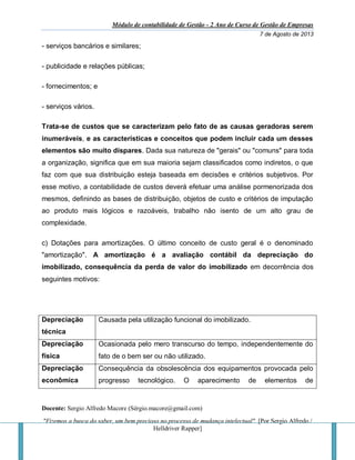 Módulo de contabilidade de Gestão - 2 Ano de Curso de Gestão de Empresas
7 de Agosto de 2013
Docente: Sergio Alfredo Macore (Sérgio.macore@gmail.com)
"Fizemos a busca do saber, um bem precioso no processo de mudança intelectual". [Por Sergio Alfredo /
Helldriver Rapper]
- serviços bancários e similares;
- publicidade e relações públicas;
- fornecimentos; e
- serviços vários.
Trata-se de custos que se caracterizam pelo fato de as causas geradoras serem
inumeráveis, e as características e conceitos que podem incluir cada um desses
elementos são muito díspares. Dada sua natureza de "gerais" ou "comuns" para toda
a organização, significa que em sua maioria sejam classificados como indiretos, o que
faz com que sua distribuição esteja baseada em decisões e critérios subjetivos. Por
esse motivo, a contabilidade de custos deverá efetuar uma análise pormenorizada dos
mesmos, definindo as bases de distribuição, objetos de custo e critérios de imputação
ao produto mais lógicos e razoáveis, trabalho não isento de um alto grau de
complexidade.
c) Dotações para amortizações. O último conceito de custo geral é o denominado
"amortização". A amortização é a avaliação contábil da depreciação do
imobilizado, consequência da perda de valor do imobilizado em decorrência dos
seguintes motivos:
Depreciação
técnica
Causada pela utilização funcional do imobilizado.
Depreciação
física
Ocasionada pelo mero transcurso do tempo, independentemente do
fato de o bem ser ou não utilizado.
Depreciação
econômica
Consequência da obsolescência dos equipamentos provocada pelo
progresso tecnológico. O aparecimento de elementos de
 