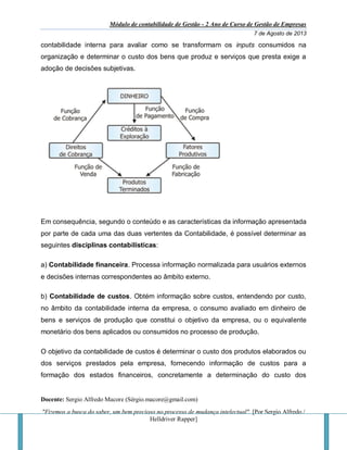 Módulo de contabilidade de Gestão - 2 Ano de Curso de Gestão de Empresas
7 de Agosto de 2013
Docente: Sergio Alfredo Macore (Sérgio.macore@gmail.com)
"Fizemos a busca do saber, um bem precioso no processo de mudança intelectual". [Por Sergio Alfredo /
Helldriver Rapper]
contabilidade interna para avaliar como se transformam os inputs consumidos na
organização e determinar o custo dos bens que produz e serviços que presta exige a
adoção de decisões subjetivas.
Em consequência, segundo o conteúdo e as características da informação apresentada
por parte de cada uma das duas vertentes da Contabilidade, é possível determinar as
seguintes disciplinas contabilísticas:
a) Contabilidade financeira. Processa informação normalizada para usuários externos
e decisões internas correspondentes ao âmbito externo.
b) Contabilidade de custos. Obtém informação sobre custos, entendendo por custo,
no âmbito da contabilidade interna da empresa, o consumo avaliado em dinheiro de
bens e serviços de produção que constitui o objetivo da empresa, ou o equivalente
monetário dos bens aplicados ou consumidos no processo de produção.
O objetivo da contabilidade de custos é determinar o custo dos produtos elaborados ou
dos serviços prestados pela empresa, fornecendo informação de custos para a
formação dos estados financeiros, concretamente a determinação do custo dos
 