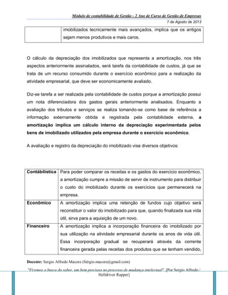 Módulo de contabilidade de Gestão - 2 Ano de Curso de Gestão de Empresas
7 de Agosto de 2013
Docente: Sergio Alfredo Macore (Sérgio.macore@gmail.com)
"Fizemos a busca do saber, um bem precioso no processo de mudança intelectual". [Por Sergio Alfredo /
Helldriver Rapper]
imobilizados tecnicamente mais avançados, implica que os antigos
sejam menos produtivos e mais caros.
O cálculo da depreciação dos imobilizados que representa a amortização, nos três
aspectos anteriormente assinalados, será tarefa da contabilidade de custos, já que se
trata de um recurso consumido durante o exercício econômico para a realização da
atividade empresarial, que deve ser economicamente avaliado.
Diz-se tarefa a ser realizada pela contabilidade de custos porque a amortização possui
um nota diferenciadora dos gastos gerais anteriormente analisados. Enquanto a
avaliação dos tributos e serviços se realiza tomando-se como base de referência a
informação externamente obtida e registrada pela contabilidade externa, a
amortização implica um cálculo interno da depreciação experimentada pelos
bens de imobilizado utilizados pela empresa durante o exercício econômico.
A avaliação e registro da depreciação do imobilizado visa diversos objetivos:
Contábilistica Para poder comparar os receitas e os gastos do exercício econômico,
a amortização cumpre a missão de servir de instrumento para distribuir
o custo do imobilizado durante os exercícios que permanecerá na
empresa.
Econômico A amortização implica uma retenção de fundos cujo objetivo será
reconstituir o valor do imobilizado para que, quando finalizada sua vida
útil, sirva para a aquisição de um novo.
Financeiro A amortização implica a incorporação financeira do imobilizado por
sua utilização na atividade empresarial durante os anos de vida útil.
Essa incorporação gradual se recuperará através da corrente
financeira gerada pelas receitas dos produtos que se tenham vendido,
 