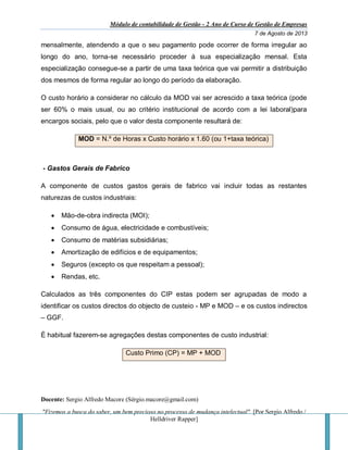 Módulo de contabilidade de Gestão - 2 Ano de Curso de Gestão de Empresas
7 de Agosto de 2013
Docente: Sergio Alfredo Macore (Sérgio.macore@gmail.com)
"Fizemos a busca do saber, um bem precioso no processo de mudança intelectual". [Por Sergio Alfredo /
Helldriver Rapper]
mensalmente, atendendo a que o seu pagamento pode ocorrer de forma irregular ao
longo do ano, torna-se necessário proceder à sua especialização mensal. Esta
especialização consegue-se a partir de uma taxa teórica que vai permitir a distribuição
dos mesmos de forma regular ao longo do período da elaboração.
O custo horário a considerar no cálculo da MOD vai ser acrescido a taxa teórica (pode
ser 60% o mais usual, ou ao critério institucional de acordo com a lei laboral)para
encargos sociais, pelo que o valor desta componente resultará de:
MOD = N.º de Horas x Custo horário x 1.60 (ou 1+taxa teórica)
- Gastos Gerais de Fabrico
A componente de custos gastos gerais de fabrico vai incluir todas as restantes
naturezas de custos industriais:
 Mão-de-obra indirecta (MOI);
 Consumo de água, electricidade e combustíveis;
 Consumo de matérias subsidiárias;
 Amortização de edifícios e de equipamentos;
 Seguros (excepto os que respeitam a pessoal);
 Rendas, etc.
Calculados as três componentes do CIP estas podem ser agrupadas de modo a
identificar os custos directos do objecto de custeio - MP e MOD – e os custos indirectos
– GGF.
É habitual fazerem-se agregações destas componentes de custo industrial:
Custo Primo (CP) = MP + MOD
 