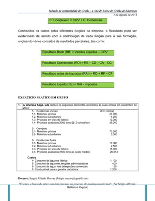 Módulo de contabilidade de Gestão - 2 Ano de Curso de Gestão de Empresas
7 de Agosto de 2013
Docente: Sergio Alfredo Macore (Sérgio.macore@gmail.com)
"Fizemos a busca do saber, um bem precioso no processo de mudança intelectual". [Por Sergio Alfredo /
Helldriver Rapper]
C. Complexivo = CIPV + C. Comerciais
Conhecidos os custos pelas diferentes funções da empresa, o Resultado pode ser
evidenciado de acordo com a contribuição de cada função para a sua formação,
originando vários conceitos de resultados parcelares, tais como:
Resultado Bruto (RB) = Vendas Liquidas – CIPV
Resultado Operacional (RO) = RB – CD – CA – OC
Resultado antes de impostos (RAI) = RO + RF – CF
Resultado Liquido (RL) = RAI - Impostos
EXERCICIO PRATICO EM GRUPO
1. A empresa Saga, Lda obteve os seguintes elementos referentes às suas contas em Dezembro de
2004:
1- Existências iniciais (Em contos)
1.1- Matérias- primas 27.000
1.2- Matérias subsidiaries 1.200
1.3- Produtos em vias de fabrico 12.000
1.4- Produtos acabados(3000 tons @12 contos/ton) 36.000
2- Compras
2.1- Matérias- primas 70.000
2.2- Matérias subsidiaries 3.000
3- Existências finais
3.1- Matérias- primas 16.000
3.2- Matérias subsidiaries 2.500
3.3- Produtos em vias de fabrico 18.000
3.4- Produtos acabados(1500 tons ao custo medio) 26.513
Custos
4- Consumo de água na fábrica 1.100
5- Consumo de água nas secções administrativas 400
6- Consumo de água nas delegações comerciais 150
7- Combustível para o gerador da fábrica 1.200
 