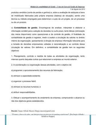 Módulo de contabilidade de Gestão - 2 Ano de Curso de Gestão de Empresas
7 de Agosto de 2013
Docente: Sergio Alfredo Macore (Sérgio.macore@gmail.com)
"Fizemos a busca do saber, um bem precioso no processo de mudança intelectual". [Por Sergio Alfredo /
Helldriver Rapper]
produtos vendidos (conta de perdas e ganhos) e, sobre a avaliação de estoques e bens
de imobilizado fabricados pela própria empresa (balanço de situação), sendo uma
técnica ou método empregado para determinar o custo de um projeto, de um processo
ou de um produto.
c) Contabilidade de gestão. Encarrega-se de analisar, interpretar e elaborar a
informação contábil para a adoção de decisões no curto prazo, tanto táticas (otimização
dos meios disponíveis) como operacionais e de controle de gestão. A finalidade da
contabilidade de gestão é registrar, medir e avaliar a circulação de valores no âmbito
interno da organização, apresentando à direção da empresa informação relevante para
a tomada de decisões empresariais voltadas à racionalização e ao controle dessa
circulação de valores. Em definitivo, a contabilidade de gestão tem os seguintes
objetivos:
1. Planejamento, controle e medida de todas as atividades da organização, tanto
internas quanto daquelas outras que relacionem a empresa ao mundo exterior.
2. A coordenação e a organização dessas atividades, com o objetivo de:
a) programar o aprovisionamento dos recursos de fabricação;
b) otimizar a capacidade existente;
c) organizar o processo fabril;
d) otimizar os recursos humanos; e
e) atribuir responsabilidades.
3. Efetuar o acompanhamento do andamento da empresa, comprovando o alcance ou
não dos objetivos gerais estabelecidos.
 