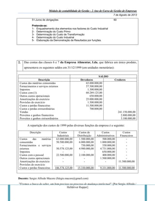 Módulo de contabilidade de Gestão - 2 Ano de Curso de Gestão de Empresas
7 de Agosto de 2013
Docente: Sergio Alfredo Macore (Sérgio.macore@gmail.com)
"Fizemos a busca do saber, um bem precioso no processo de mudança intelectual". [Por Sergio Alfredo /
Helldriver Rapper]
51-Juros de obrigações 60
Pretende-se:
1- Enquadramento dos elementos nos factores do Custo Industrial
2- Determinação do Custo Primo
3- Determinação do Custo de Transformação
4- Determinação do Custo Industrial
5- Elaboração da Demonstração de Resultados por funções.
2. Das contas das classes 6 e 7 da Empresa Alimentar, Lda, que fabrica um único produto,
apresentava os seguintes saldos em 31/12/1999 (em unidades monetárias):
SALDO
Descrição Devedores Credores
Custos das matérias consumidas
Fornecimentos e serviços externos
Impostos
Custos com (1)
Outros custos operacionais
Amortizações do exercício
Provisões do exercício
Custos e perdas financeiras
Custos e perdas extraordinárias
Vendas
Proveitos e ganhos financeiros
Proveitos e ganhos extraordinários
65.000.000,00
57.500.000,00
1.300.000,00
60.289.125,00
650.000,00
25.000.000,00
1.500.000,00
11.500.000,00
700.000,00
241.150.000,00
2.800.000,00
3.100.000,00
A repartição dos custos de 1999 pelas diversas funções da empresa é a seguinte:
Descrição Custos
Industriais
Custos de
Distribuição
Custos
Administrativos
Custos
Financeiros
Custos das matérias
consumidas
Fornecimentos e serviços
externos
Impostos
Custos com o pessoal
Outros custos operacionais
Amortizações do exercício
Provisões do exercício
Custos e perdas financeiras
63.000.000,00
50.500.000,00
-
50.578.125,00
-
22.500.000,00
-
-
_____________
186.578.125,00
1.500.000,00
6.000.000,00
750.000,00
4.980.000,00
-
2.100.000,00
-
-
_____________
15.330.000,00
500.000,00
1.000.000,00
550.000,00
4.731.000,00
650.000,00
400.000,00
1.500.000,00
-
____________
9.331.000,00
-
-
-
-
-
-
-
11.500.000,00
____________
11.500.000,00
 