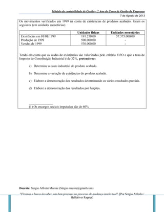 Módulo de contabilidade de Gestão - 2 Ano de Curso de Gestão de Empresas
7 de Agosto de 2013
Docente: Sergio Alfredo Macore (Sérgio.macore@gmail.com)
"Fizemos a busca do saber, um bem precioso no processo de mudança intelectual". [Por Sergio Alfredo /
Helldriver Rapper]
Os movimentos verificados em 1999 na conta de existências de produtos acabados foram os
seguintes (em unidades monetárias):
Unidades físicas Unidades monetárias
Existências em 01/01/1999
Produção de 1999
Vendas de 1999
191.250,00
500.000,00
530.000,00
57.375.000,00
-
-
Tendo em conta que as saídas de existências são valorizadas pelo critério FIFO e que a taxa de
Imposto de Contribuição Industrial é de 32%, pretende-se:
a) Determine o custo industrial do produto acabado.
b) Determine a variação de existências do produto acabado.
c) Elabore a demonstração dos resultados determinando os vários resultados parciais.
d) Elabore a demonstração dos resultados por funções.
_______________
(1) Os encargos sociais imputados são de 60%
 