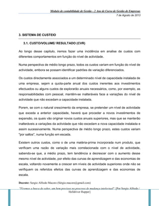 Módulo de contabilidade de Gestão - 2 Ano de Curso de Gestão de Empresas
7 de Agosto de 2013
Docente: Sergio Alfredo Macore (Sérgio.macore@gmail.com)
"Fizemos a busca do saber, um bem precioso no processo de mudança intelectual". [Por Sergio Alfredo /
Helldriver Rapper]
3. SISTEMA DE CUSTEIO
3.1. CUSTO/VOLUME/ RESULTADO (CVR)
Ao longo desse capitulo, iremos fazer uma incidência em analise de custos com
diferentes comportamentos em função do nível de actividade.
Numa perspectiva de médio longo prazo, todos os custos variam em função do nível de
actividade, embora se possam identificar padrões de variação diferenciados.
Os custos directamente associados a um determinado nível de capacidade instalada de
uma empresa, sejam a quota-parte anual dos custos inerentes aos investimentos
efectuados ou alguns custos de explorarão anuais necessários, como, por exemplo, as
responsabilidades com pessoal, mantêm-se inalteráveis face a variações do nível de
actividade que não excedam a capacidade instalada.
Porem, se com o natural crescimento da empresa, se pretender um nível de actividade
que exceda a anterior capacidade, haverá que proceder a novos investimentos de
expansão, os quais vão originar novos custos anuais superiores, mas que se manterão
inalteráveis a variações da actividade que não excedam a nova capacidade instalada e
assim sucessivamente. Numa perspectiva de médio longo prazo, estes custos variam
"por saltos", numa função em escada.
Existem outros custos, como o de uma matéria-prima incorporada num produto, que
verificam uma razão de variação mais correlacionada com o nível de actividade,
sabendo-se que, a médio prazo, tem tendência a decrescer com o aumento desse
mesmo nível de actividade, por efeito das curvas de aprendizagem e das economias de
escala, voltando novamente a crescer em níveis de actividade superiores onde não se
verifiquem os referidos efeitos das curvas de aprendizagem e das economias de
escala.
 