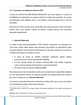 Módulo de contabilidade de Gestão - 2 Ano de Curso de Gestão de Empresas
7 de Agosto de 2013
Docente: Sergio Alfredo Macore (Sérgio.macore@gmail.com)
"Fizemos a busca do saber, um bem precioso no processo de mudança intelectual". [Por Sergio Alfredo /
Helldriver Rapper]
3.1.1. Conceito e os limites da teoria do CVR
A teoria do CUSTO-VOLUME-RESULTADOS(CVR) tem como objectivo o estudo da
rendibilidade de exploração da empresa através da análise dos proveitos, dos custos
de exploração e das relações entre si, em estreita e exclusiva ligação com o nível de
actividade.
Esta teoria do CVR é muitas vezes confundida com a teoria do ponto morto económico
quando esta, como teremos ocasião de verificar, constitui apenas uma importante
aplicação daquela teoria.
1. Intervalo Relevante
A analise Custos-Volume-Resultados (CVR) assenta unicamente na perspectiva do
curto prazo, sendo valida apenas para decisões cujos efeitos se materializem neste
horizonte temporal, onde é possível individualizar um intervalo, expresso em numero de
unidades de produto ou de tempo, em que:
 O preço de venda se mantém constante, originando reditos3
globais
proporcionais ao nível de actividade (P = Q x Pv);
 O custo variável unitário se mantém constante (CV = Q x CVu), originando
custos variáveis globais proporcionais ao nível de actividade;
 Os Custos Fixos se mantém inalterados (CF).
Este intervalo de nível de actividade, dentro de uma determinada capacidade instalada,
em que seja possível verificar os anteriores padrões de comportamento dos reditos e
dos custos, designa-se por Intervalo Relevante.
O conceito de Intervalo Relevante e essencial a analise CVR, pois as suas conclusões
só se apresentam validas neste mesmo intervalo.
3
Os reditos são o produto de um dado número de unidades vendidas por um determinado preço de
venda.
 