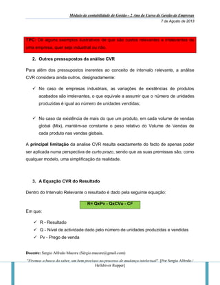 Módulo de contabilidade de Gestão - 2 Ano de Curso de Gestão de Empresas
7 de Agosto de 2013
Docente: Sergio Alfredo Macore (Sérgio.macore@gmail.com)
"Fizemos a busca do saber, um bem precioso no processo de mudança intelectual". [Por Sergio Alfredo /
Helldriver Rapper]
TPC: Dê alguns exemplos ilustrativos de que são custos relevantes e irrelevantes de
uma empresa, quer seja industrial ou não.
2. Outros pressupostos da análise CVR
Para além dos pressupostos inerentes ao conceito de intervalo relevante, a análise
CVR considera ainda outros, designadamente:
 No caso de empresas industriais, as variações de existências de produtos
acabados são irrelevantes, o que equivale a assumir que o número de unidades
produzidas é igual ao número de unidades vendidas;
 No caso da existência de mais do que um produto, em cada volume de vendas
global (Mix), mantêm-se constante o peso relativo do Volume de Vendas de
cada produto nas vendas globais.
A principal limitação da analise CVR resulta exactamente do facto de apenas poder
ser aplicada numa perspectiva de curto prazo, sendo que as suas premissas são, como
qualquer modelo, uma simplificação da realidade.
3. A Equação CVR do Resultado
Dentro do Intervalo Relevante o resultado é dado pela seguinte equação:
R= QxPv - QxCVu - CF
Em que:
 R - Resultado
 Q - Nível de actividade dado pelo número de unidades produzidas e vendidas
 Pv - Prego de venda
 