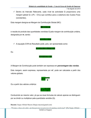Módulo de contabilidade de Gestão - 2 Ano de Curso de Gestão de Empresas
7 de Agosto de 2013
Docente: Sergio Alfredo Macore (Sérgio.macore@gmail.com)
"Fizemos a busca do saber, um bem precioso no processo de mudança intelectual". [Por Sergio Alfredo /
Helldriver Rapper]
 Dentro do Intervalo Relevante, cada nível de actividade Q proporciona uma
margem global Q x (Pv - CVu) que contribui para a cobertura dos Custos Fixos
(constantes).
Esta margem designa-se Margem de Contribuição Global (MC):
MC = Q x m
e resulta do produto das quantidades vendidas Q pela margem de contribuição unitária,
designada por m, sendo:
m = Pv – Cvu
 A equação CVR do Resultado pode, pois, ser apresentada como:
R = Q x (Pv - PVu) - CF
Ou
R = Q X m – CF
A Margem de Contribuição pode também ser expressa em percentagem das vendas.
Esta margem, assim expressa, representada por m', pode ser calculada a partir dos
valores globais:
m’ =
𝐕−𝐂𝐕
𝐕
Ou a partir dos valores unitários:
m’ =
𝐏𝐯−𝐂𝐕𝐮
𝐏𝐯
Conduzindo ao mesmo valor, já que as duas formulas de calculo apenas se distinguem
por se dividir ou multiplicar pela quantidade vendida (Q).
 