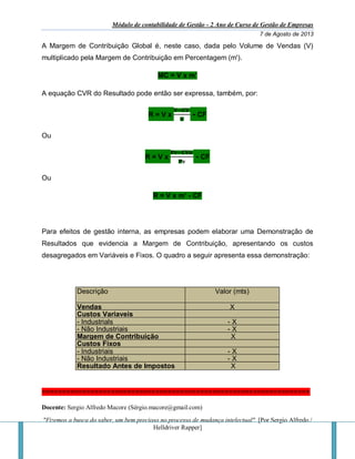 Módulo de contabilidade de Gestão - 2 Ano de Curso de Gestão de Empresas
7 de Agosto de 2013
Docente: Sergio Alfredo Macore (Sérgio.macore@gmail.com)
"Fizemos a busca do saber, um bem precioso no processo de mudança intelectual". [Por Sergio Alfredo /
Helldriver Rapper]
A Margem de Contribuição Global é, neste caso, dada pelo Volume de Vendas (V)
multiplicado pela Margem de Contribuição em Percentagem (m').
MC = V x m’
A equação CVR do Resultado pode então ser expressa, também, por:
R = V x
𝐕−𝐂𝐕
𝐕
- CF
Ou
R = V x
𝐏𝐯−𝐂𝐕𝐮
𝐏𝐯
- CF
Ou
R = V x m’ - CF
Para efeitos de gestão interna, as empresas podem elaborar uma Demonstração de
Resultados que evidencia a Margem de Contribuição, apresentando os custos
desagregados em Variáveis e Fixos. O quadro a seguir apresenta essa demonstração:
Descrição Valor (mts)
mt)Vendas X
Custos Variaveis
- Industrials - X
- Não Industriais - X
Margem de Contribuição X
Custos Fixos
- Industriais - X
- Não Industriais - X
Resultado Antes de Impostos X
==================================================================
 